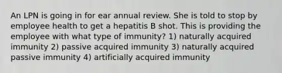 An LPN is going in for ear annual review. She is told to stop by employee health to get a hepatitis B shot. This is providing the employee with what type of immunity? 1) naturally acquired immunity 2) passive acquired immunity 3) naturally acquired passive immunity 4) artificially acquired immunity