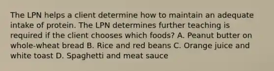 The LPN helps a client determine how to maintain an adequate intake of protein. The LPN determines further teaching is required if the client chooses which foods? A. Peanut butter on whole-wheat bread B. Rice and red beans C. Orange juice and white toast D. Spaghetti and meat sauce