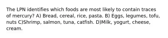 The LPN identifies which foods are most likely to contain traces of mercury? A) Bread, cereal, rice, pasta. B) Eggs, legumes, tofu, nuts C)Shrimp, salmon, tuna, catfish. D)Milk, yogurt, cheese, cream.