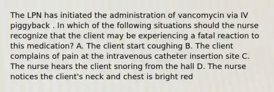 The LPN has initiated the administration of vancomycin via IV piggyback . In which of the following situations should the nurse recognize that the client may be experiencing a fatal reaction to this medication? A. The client start coughing B. The client complains of pain at the intravenous catheter insertion site C. The nurse hears the client snoring from the hall D. The nurse notices the client's neck and chest is bright red