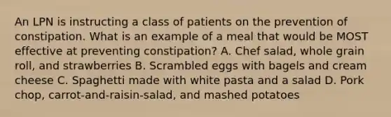 An LPN is instructing a class of patients on the prevention of constipation. What is an example of a meal that would be MOST effective at preventing constipation? A. Chef salad, whole grain roll, and strawberries B. Scrambled eggs with bagels and cream cheese C. Spaghetti made with white pasta and a salad D. Pork chop, carrot-and-raisin-salad, and mashed potatoes