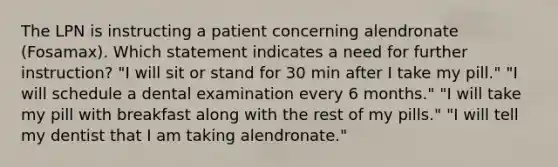 The LPN is instructing a patient concerning alendronate (Fosamax). Which statement indicates a need for further instruction? "I will sit or stand for 30 min after I take my pill." "I will schedule a dental examination every 6 months." "I will take my pill with breakfast along with the rest of my pills." "I will tell my dentist that I am taking alendronate."