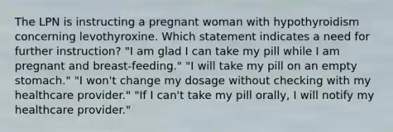 The LPN is instructing a pregnant woman with hypothyroidism concerning levothyroxine. Which statement indicates a need for further instruction? "I am glad I can take my pill while I am pregnant and breast-feeding." "I will take my pill on an empty stomach." "I won't change my dosage without checking with my healthcare provider." "If I can't take my pill orally, I will notify my healthcare provider."