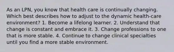 As an LPN, you know that health care is continually changing. Which best describes how to adjust to the dynamic health-care environment? 1. Become a lifelong learner. 2. Understand that change is constant and embrace it. 3. Change professions to one that is more stable. 4. Continue to change clinical specialties until you find a more stable environment.