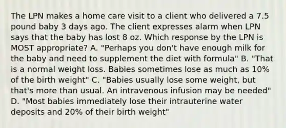 The LPN makes a home care visit to a client who delivered a 7.5 pound baby 3 days ago. The client expresses alarm when LPN says that the baby has lost 8 oz. Which response by the LPN is MOST appropriate? A. "Perhaps you don't have enough milk for the baby and need to supplement the diet with formula" B. "That is a normal weight loss. Babies sometimes lose as much as 10% of the birth weight" C. "Babies usually lose some weight, but that's more than usual. An intravenous infusion may be needed" D. "Most babies immediately lose their intrauterine water deposits and 20% of their birth weight"