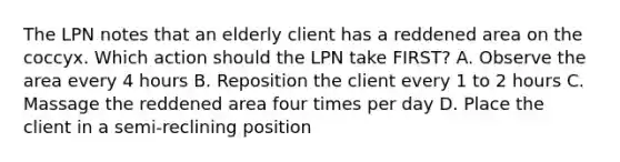 The LPN notes that an elderly client has a reddened area on the coccyx. Which action should the LPN take FIRST? A. Observe the area every 4 hours B. Reposition the client every 1 to 2 hours C. Massage the reddened area four times per day D. Place the client in a semi-reclining position