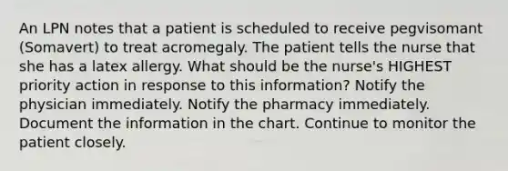 An LPN notes that a patient is scheduled to receive pegvisomant (Somavert) to treat acromegaly. The patient tells the nurse that she has a latex allergy. What should be the nurse's HIGHEST priority action in response to this information? Notify the physician immediately. Notify the pharmacy immediately. Document the information in the chart. Continue to monitor the patient closely.