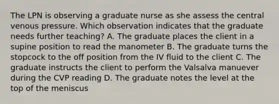 The LPN is observing a graduate nurse as she assess the central venous pressure. Which observation indicates that the graduate needs further teaching? A. The graduate places the client in a supine position to read the manometer B. The graduate turns the stopcock to the off position from the IV fluid to the client C. The graduate instructs the client to perform the Valsalva manuever during the CVP reading D. The graduate notes the level at the top of the meniscus