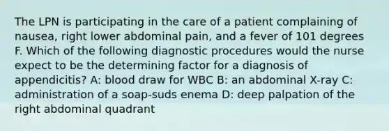 The LPN is participating in the care of a patient complaining of nausea, right lower abdominal pain, and a fever of 101 degrees F. Which of the following diagnostic procedures would the nurse expect to be the determining factor for a diagnosis of appendicitis? A: blood draw for WBC B: an abdominal X-ray C: administration of a soap-suds enema D: deep palpation of the right abdominal quadrant