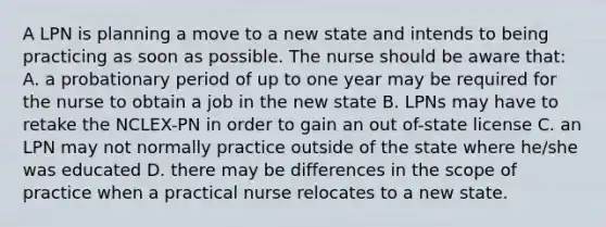 A LPN is planning a move to a new state and intends to being practicing as soon as possible. The nurse should be aware that: A. a probationary period of up to one year may be required for the nurse to obtain a job in the new state B. LPNs may have to retake the NCLEX-PN in order to gain an out of-state license C. an LPN may not normally practice outside of the state where he/she was educated D. there may be differences in the scope of practice when a practical nurse relocates to a new state.