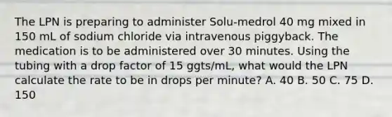 The LPN is preparing to administer Solu-medrol 40 mg mixed in 150 mL of sodium chloride via intravenous piggyback. The medication is to be administered over 30 minutes. Using the tubing with a drop factor of 15 ggts/mL, what would the LPN calculate the rate to be in drops per minute? A. 40 B. 50 C. 75 D. 150