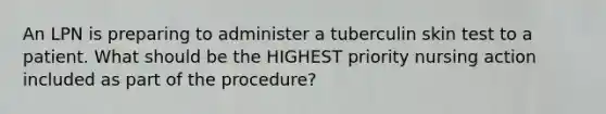 An LPN is preparing to administer a tuberculin skin test to a patient. What should be the HIGHEST priority nursing action included as part of the procedure?