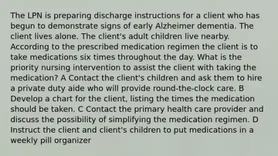 The LPN is preparing discharge instructions for a client who has begun to demonstrate signs of early Alzheimer dementia. The client lives alone. The client's adult children live nearby. According to the prescribed medication regimen the client is to take medications six times throughout the day. What is the priority nursing intervention to assist the client with taking the medication? A Contact the client's children and ask them to hire a private duty aide who will provide round-the-clock care. B Develop a chart for the client, listing the times the medication should be taken. C Contact the primary health care provider and discuss the possibility of simplifying the medication regimen. D Instruct the client and client's children to put medications in a weekly pill organizer