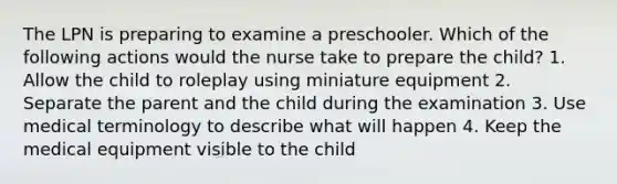 The LPN is preparing to examine a preschooler. Which of the following actions would the nurse take to prepare the child? 1. Allow the child to roleplay using miniature equipment 2. Separate the parent and the child during the examination 3. Use medical terminology to describe what will happen 4. Keep the medical equipment visible to the child