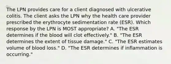 The LPN provides care for a client diagnosed with ulcerative colitis. The client asks the LPN why the health care provider prescribed the erythrocyte sedimentation rate (ESR). Which response by the LPN is MOST appropriate? A. "The ESR determines if the blood will clot effectively." B. "The ESR determines the extent of tissue damage." C. "The ESR estimates volume of blood loss." D. "The ESR determines if inflammation is occurring."