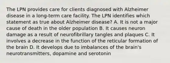 The LPN provides care for clients diagnosed with Alzheimer disease in a long-term care facility. The LPN identifies which statement as true about Alzheimer disease? A. It is not a major cause of death in the older population B. It causes neuron damage as a result of neurofibrillary tangles and plaques C. It involves a decrease in the function of the reticular formation of the brain D. It develops due to imbalances of the brain's neurotransmitters, dopamine and serotonin