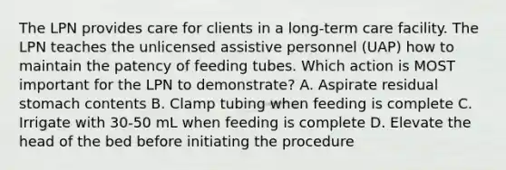 The LPN provides care for clients in a long-term care facility. The LPN teaches the unlicensed assistive personnel (UAP) how to maintain the patency of feeding tubes. Which action is MOST important for the LPN to demonstrate? A. Aspirate residual stomach contents B. Clamp tubing when feeding is complete C. Irrigate with 30-50 mL when feeding is complete D. Elevate the head of the bed before initiating the procedure