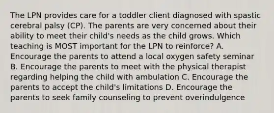 The LPN provides care for a toddler client diagnosed with spastic cerebral palsy (CP). The parents are very concerned about their ability to meet their child's needs as the child grows. Which teaching is MOST important for the LPN to reinforce? A. Encourage the parents to attend a local oxygen safety seminar B. Encourage the parents to meet with the physical therapist regarding helping the child with ambulation C. Encourage the parents to accept the child's limitations D. Encourage the parents to seek family counseling to prevent overindulgence