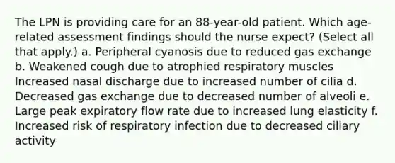 The LPN is providing care for an 88-year-old patient. Which age-related assessment findings should the nurse expect? (Select all that apply.) a. Peripheral cyanosis due to reduced gas exchange b. Weakened cough due to atrophied respiratory muscles Increased nasal discharge due to increased number of cilia d. Decreased gas exchange due to decreased number of alveoli e. Large peak expiratory flow rate due to increased lung elasticity f. Increased risk of respiratory infection due to decreased ciliary activity