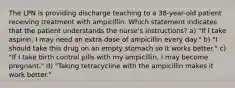 The LPN is providing discharge teaching to a 38-year-old patient receiving treatment with ampicillin. Which statement indicates that the patient understands the nurse's instructions? a) "If I take aspirin, I may need an extra dose of ampicillin every day." b) "I should take this drug on an empty stomach so it works better." c) "If I take birth control pills with my ampicillin, I may become pregnant." d) "Taking tetracycline with the ampicillin makes it work better."