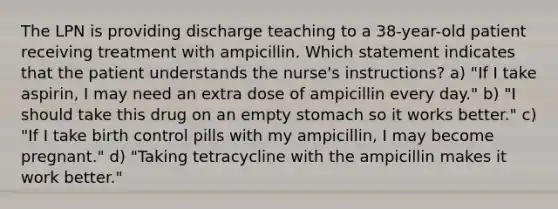 The LPN is providing discharge teaching to a 38-year-old patient receiving treatment with ampicillin. Which statement indicates that the patient understands the nurse's instructions? a) "If I take aspirin, I may need an extra dose of ampicillin every day." b) "I should take this drug on an empty stomach so it works better." c) "If I take birth control pills with my ampicillin, I may become pregnant." d) "Taking tetracycline with the ampicillin makes it work better."