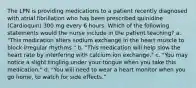 The LPN is providing medications to a patient recently diagnosed with atrial fibrillation who has been prescribed quinidine (Cardioquin) 300 mg every 6 hours. Which of the following statements would the nurse include in the patient teaching? a. "This medication alters sodium exchange in the heart muscle to block irregular rhythms." b. "This medication will help slow the heart rate by interfering with calcium ion exchange." c. "You may notice a slight tingling under your tongue when you take this medication." d. "You will need to wear a heart monitor when you go home, to watch for side effects."