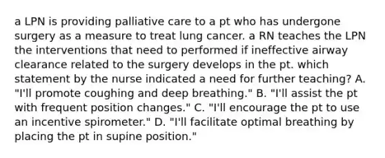 a LPN is providing palliative care to a pt who has undergone surgery as a measure to treat lung cancer. a RN teaches the LPN the interventions that need to performed if ineffective airway clearance related to the surgery develops in the pt. which statement by the nurse indicated a need for further teaching? A. "I'll promote coughing and deep breathing." B. "I'll assist the pt with frequent position changes." C. "I'll encourage the pt to use an incentive spirometer." D. "I'll facilitate optimal breathing by placing the pt in supine position."