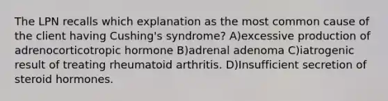 The LPN recalls which explanation as the most common cause of the client having Cushing's syndrome? A)excessive production of adrenocorticotropic hormone B)adrenal adenoma C)iatrogenic result of treating rheumatoid arthritis. D)Insufficient secretion of steroid hormones.