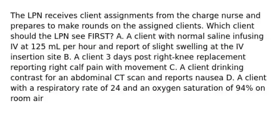 The LPN receives client assignments from the charge nurse and prepares to make rounds on the assigned clients. Which client should the LPN see FIRST? A. A client with normal saline infusing IV at 125 mL per hour and report of slight swelling at the IV insertion site B. A client 3 days post right-knee replacement reporting right calf pain with movement C. A client drinking contrast for an abdominal CT scan and reports nausea D. A client with a respiratory rate of 24 and an oxygen saturation of 94% on room air