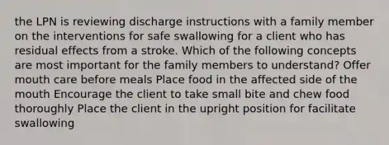 the LPN is reviewing discharge instructions with a family member on the interventions for safe swallowing for a client who has residual effects from a stroke. Which of the following concepts are most important for the family members to understand? Offer mouth care before meals Place food in the affected side of the mouth Encourage the client to take small bite and chew food thoroughly Place the client in the upright position for facilitate swallowing