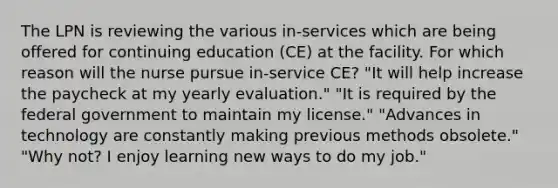 The LPN is reviewing the various in-services which are being offered for continuing education (CE) at the facility. For which reason will the nurse pursue in-service CE? "It will help increase the paycheck at my yearly evaluation." "It is required by the federal government to maintain my license." "Advances in technology are constantly making previous methods obsolete." "Why not? I enjoy learning new ways to do my job."