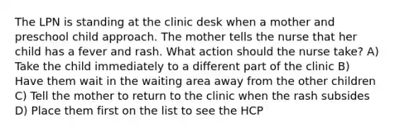 The LPN is standing at the clinic desk when a mother and preschool child approach. The mother tells the nurse that her child has a fever and rash. What action should the nurse take? A) Take the child immediately to a different part of the clinic B) Have them wait in the waiting area away from the other children C) Tell the mother to return to the clinic when the rash subsides D) Place them first on the list to see the HCP