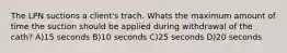 The LPN suctions a client's trach. Whats the maximum amount of time the suction should be applied during withdrawal of the cath? A)15 seconds B)10 seconds C)25 seconds D)20 seconds