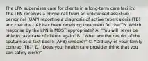 The LPN supervises care for clients in a long-term care facility. The LPN receives a phone call from an unlicensed assistive personnel (UAP) reporting a diagnosis of active tuberculosis (TB) and that the UAP has been receiving treatment for the TB. Which response by the LPN is MOST appropriate? A. "You will never be able to take care of clients again" B. "What are the results of the sputum acid-fast bacilli (AFB) smears?" C. "Did any of your family contract TB?" D. "Does your health care provider think that you can safely work?"