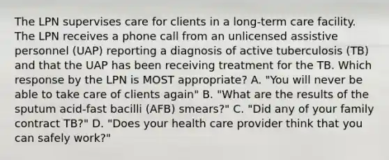 The LPN supervises care for clients in a long-term care facility. The LPN receives a phone call from an unlicensed assistive personnel (UAP) reporting a diagnosis of active tuberculosis (TB) and that the UAP has been receiving treatment for the TB. Which response by the LPN is MOST appropriate? A. "You will never be able to take care of clients again" B. "What are the results of the sputum acid-fast bacilli (AFB) smears?" C. "Did any of your family contract TB?" D. "Does your health care provider think that you can safely work?"