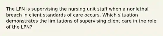 The LPN is supervising the nursing unit staff when a nonlethal breach in client standards of care occurs. Which situation demonstrates the limitations of supervising client care in the role of the LPN?