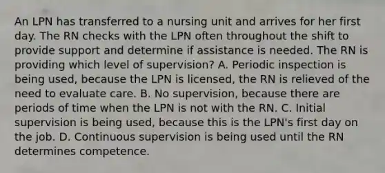 An LPN has transferred to a nursing unit and arrives for her first day. The RN checks with the LPN often throughout the shift to provide support and determine if assistance is needed. The RN is providing which level of supervision? A. Periodic inspection is being used, because the LPN is licensed, the RN is relieved of the need to evaluate care. B. No supervision, because there are periods of time when the LPN is not with the RN. C. Initial supervision is being used, because this is the LPN's first day on the job. D. Continuous supervision is being used until the RN determines competence.