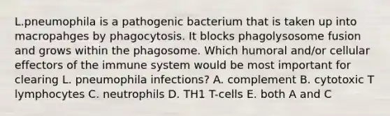 L.pneumophila is a pathogenic bacterium that is taken up into macropahges by phagocytosis. It blocks phagolysosome fusion and grows within the phagosome. Which humoral and/or cellular effectors of the immune system would be most important for clearing L. pneumophila infections? A. complement B. cytotoxic T lymphocytes C. neutrophils D. TH1 T-cells E. both A and C