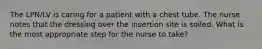 The LPN/LV is caring for a patient with a chest tube. The nurse notes that the dressing over the insertion site is soiled. What is the most appropriate step for the nurse to take?