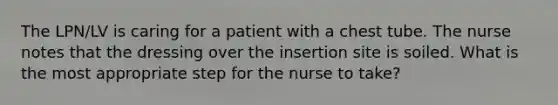 The LPN/LV is caring for a patient with a chest tube. The nurse notes that the dressing over the insertion site is soiled. What is the most appropriate step for the nurse to take?