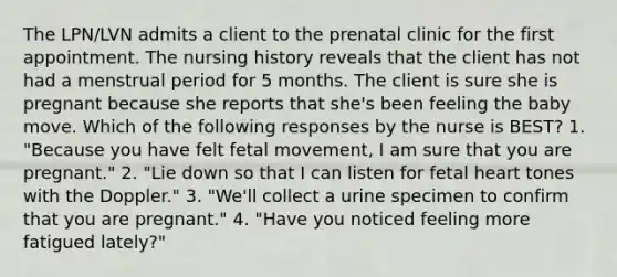 The LPN/LVN admits a client to the prenatal clinic for the first appointment. The nursing history reveals that the client has not had a menstrual period for 5 months. The client is sure she is pregnant because she reports that she's been feeling the baby move. Which of the following responses by the nurse is BEST? 1. "Because you have felt fetal movement, I am sure that you are pregnant." 2. "Lie down so that I can listen for fetal heart tones with the Doppler." 3. "We'll collect a urine specimen to confirm that you are pregnant." 4. "Have you noticed feeling more fatigued lately?"