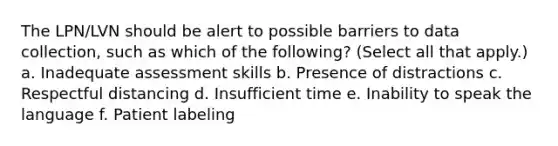 The LPN/LVN should be alert to possible barriers to data collection, such as which of the following? (Select all that apply.) a. Inadequate assessment skills b. Presence of distractions c. Respectful distancing d. Insufficient time e. Inability to speak the language f. Patient labeling