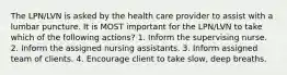 The LPN/LVN is asked by the health care provider to assist with a lumbar puncture. It is MOST important for the LPN/LVN to take which of the following actions? 1. Inform the supervising nurse. 2. Inform the assigned nursing assistants. 3. Inform assigned team of clients. 4. Encourage client to take slow, deep breaths.