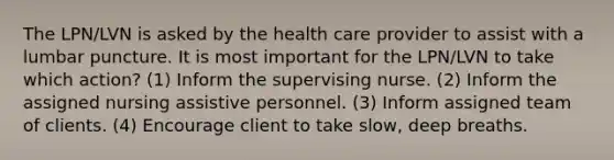 The LPN/LVN is asked by the health care provider to assist with a lumbar puncture. It is most important for the LPN/LVN to take which action? (1) Inform the supervising nurse. (2) Inform the assigned nursing assistive personnel. (3) Inform assigned team of clients. (4) Encourage client to take slow, deep breaths.