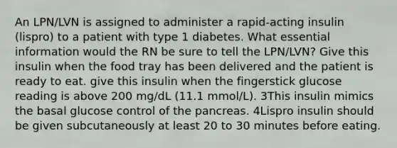 An LPN/LVN is assigned to administer a rapid-acting insulin (lispro) to a patient with type 1 diabetes. What essential information would the RN be sure to tell the LPN/LVN? Give this insulin when the food tray has been delivered and the patient is ready to eat. give this insulin when the fingerstick glucose reading is above 200 mg/dL (11.1 mmol/L). 3This insulin mimics the basal glucose control of the pancreas. 4Lispro insulin should be given subcutaneously at least 20 to 30 minutes before eating.