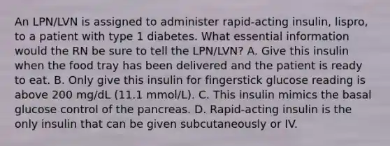 An LPN/LVN is assigned to administer rapid-acting insulin, lispro, to a patient with type 1 diabetes. What essential information would the RN be sure to tell the LPN/LVN? A. Give this insulin when the food tray has been delivered and the patient is ready to eat. B. Only give this insulin for fingerstick glucose reading is above 200 mg/dL (11.1 mmol/L). C. This insulin mimics the basal glucose control of the pancreas. D. Rapid-acting insulin is the only insulin that can be given subcutaneously or IV.