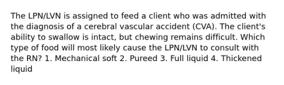 The LPN/LVN is assigned to feed a client who was admitted with the diagnosis of a cerebral vascular accident (CVA). The client's ability to swallow is intact, but chewing remains difficult. Which type of food will most likely cause the LPN/LVN to consult with the RN? 1. Mechanical soft 2. Pureed 3. Full liquid 4. Thickened liquid