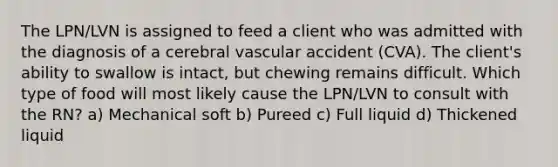 The LPN/LVN is assigned to feed a client who was admitted with the diagnosis of a cerebral vascular accident (CVA). The client's ability to swallow is intact, but chewing remains difficult. Which type of food will most likely cause the LPN/LVN to consult with the RN? a) Mechanical soft b) Pureed c) Full liquid d) Thickened liquid