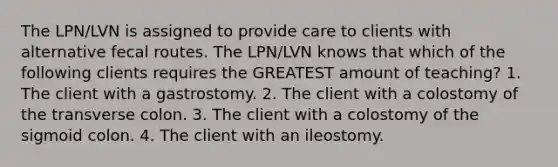 The LPN/LVN is assigned to provide care to clients with alternative fecal routes. The LPN/LVN knows that which of the following clients requires the GREATEST amount of teaching? 1. The client with a gastrostomy. 2. The client with a colostomy of the transverse colon. 3. The client with a colostomy of the sigmoid colon. 4. The client with an ileostomy.