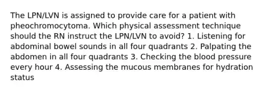 The LPN/LVN is assigned to provide care for a patient with pheochromocytoma. Which physical assessment technique should the RN instruct the LPN/LVN to avoid? 1. Listening for abdominal bowel sounds in all four quadrants 2. Palpating the abdomen in all four quadrants 3. Checking the blood pressure every hour 4. Assessing the mucous membranes for hydration status